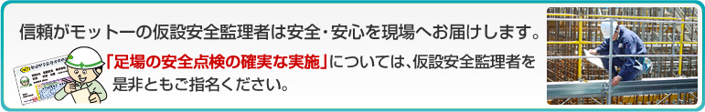 信頼がモットーの仮設安全監理者は安全・安心を現場へお届けします。 「足場の安全点検の確実な実施」については、仮設安全監理者を是非ともご指名ください。 