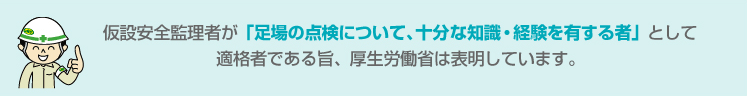 仮設安全監理者が「足場の点検について、十分な知識・経験を有する者」として適格者である旨、厚生労働省は表明しています。